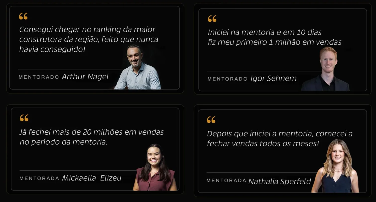 Depoimentos: Arthur Nagel, 'Consegui chegar no ranking da maior construtora da região, feito que nunca havia conseguido!'; Igor Sehnem, 'Iniciei na mentoria e em 10 dias fiz meu primeiro 1 milhão em vendas'; Mickaella Elizeu, 'Já fechei mais de 20 milhões em vendas no período da mentoria.'; Nathalia Sperfeld, 'Depois que iniciei a mentoria, comecei a fechar vendas todos os meses!'
